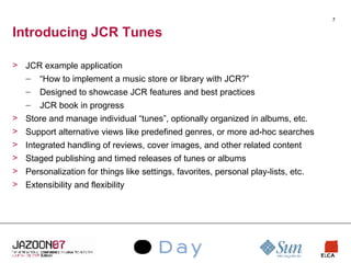 Introducing JCR Tunes JCR example application “ How to implement a music store or library with JCR?” Designed to showcase JCR features and best practices JCR book in progress Store and manage individual “tunes”, optionally organized in albums, etc. Support alternative views like predefined genres, or more ad-hoc searches Integrated handling of reviews, cover images, and other related content Staged publishing and timed releases of tunes or albums Personalization for things like settings, favorites, personal play-lists, etc. Extensibility and flexibility 