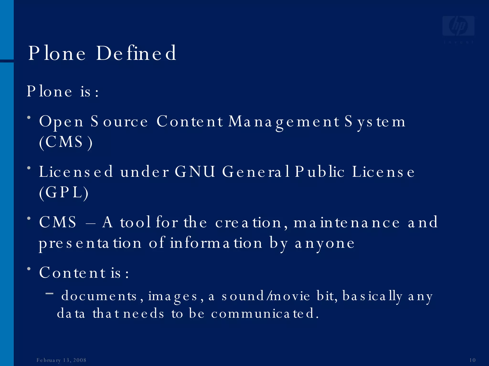 Plone Defined Plone is: Open Source Content Management System (CMS) Licensed under GNU General Public License (GPL) CMS – A tool for the creation, maintenance and presentation of information by anyone Content is: documents, images, a sound/movie bit, basically any data that needs to be communicated. June 1, 2009 