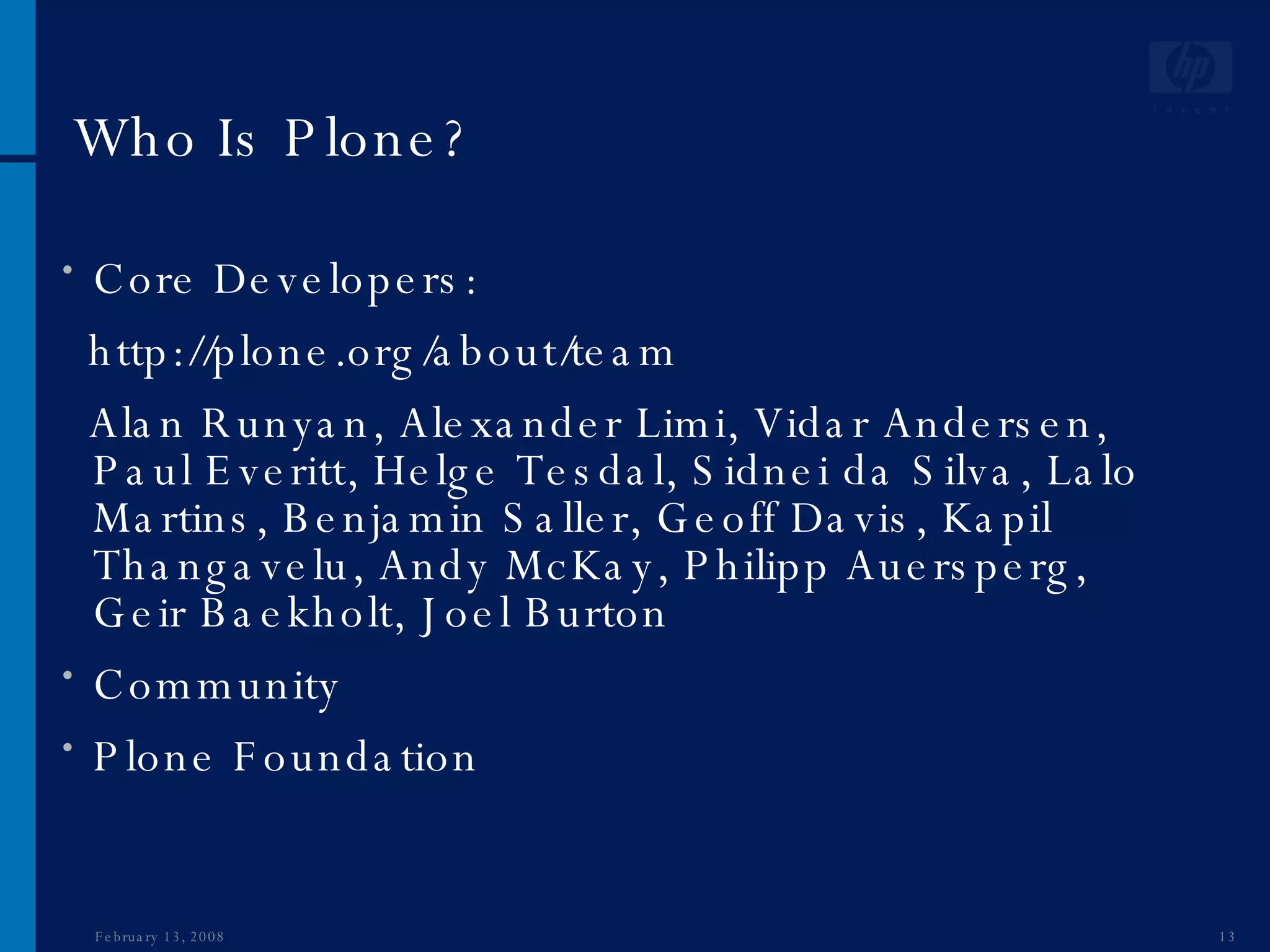 Who Is Plone? Core Developers: http://plone.org/about/team Alan Runyan, Alexander Limi, Vidar Andersen, Paul Everitt, Helge Tesdal, Sidnei da Silva, Lalo Martins, Benjamin Saller, Geoff Davis, Kapil Thangavelu, Andy McKay, Philipp Auersperg, Geir Baekholt, Joel Burton Community  Plone Foundation June 1, 2009 