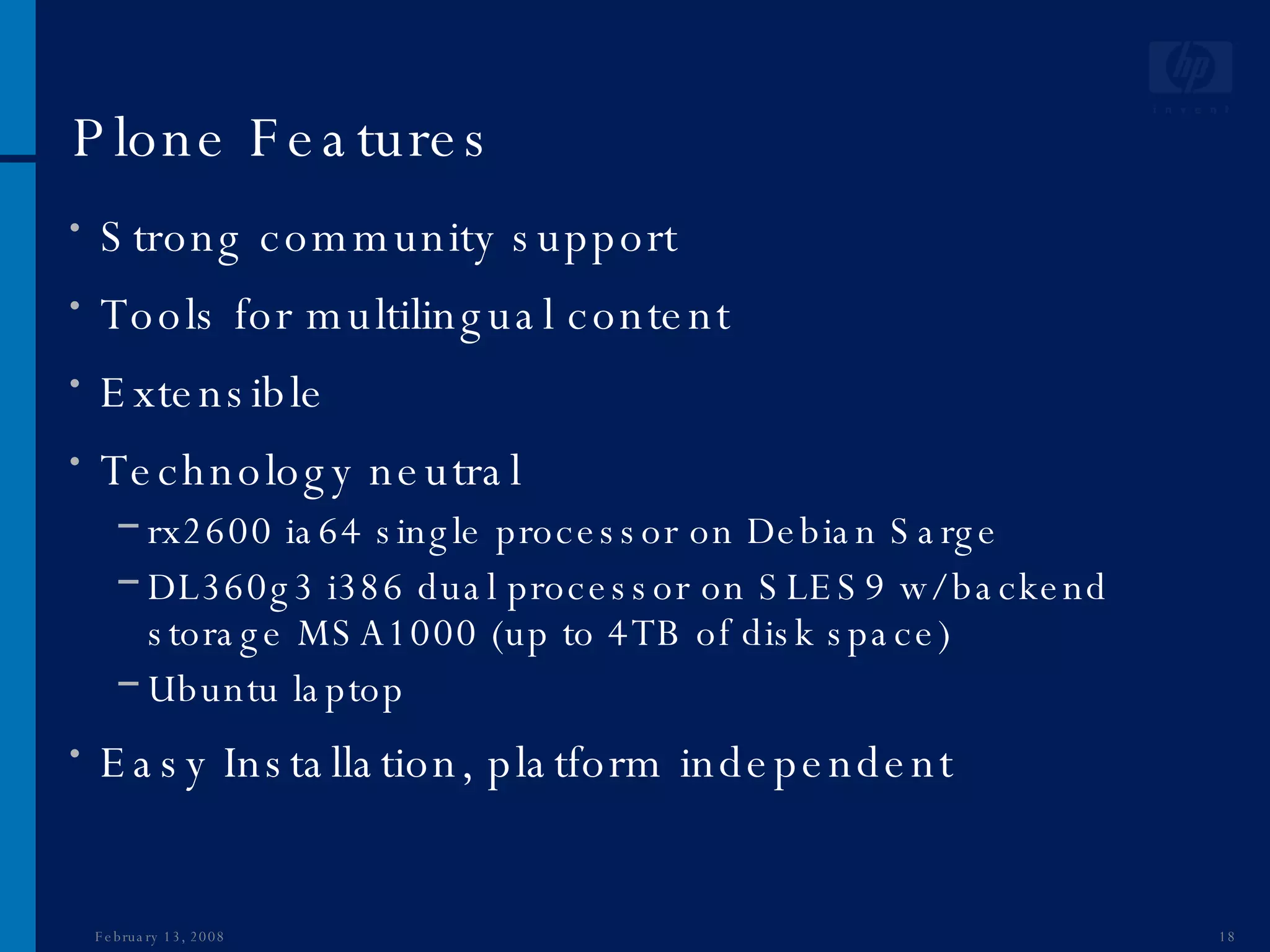 Plone Features Strong community support Tools for multilingual content Extensible Technology neutral  rx2600 ia64 single processor on Debian Sarge DL360g3 i386 dual processor on SLES9 w/ backend storage MSA1000 (up to 4TB of disk space) Ubuntu laptop Easy Installation, platform independent June 1, 2009 