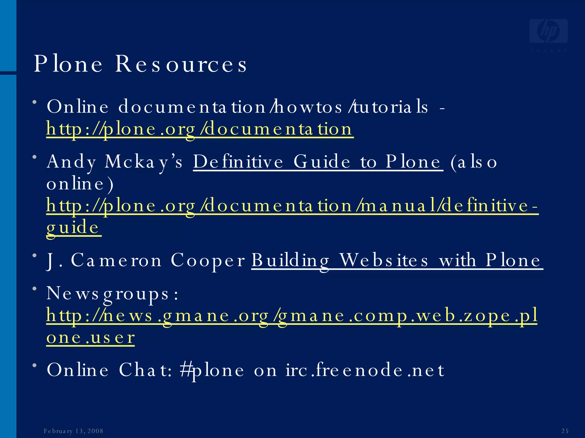 Plone Resources Online documentation/howtos/tutorials -  http://plone.org/documentation Andy Mckay’s  Definitive Guide to Plone  (also online)  http://plone.org/documentation/manual/definitive-guide J. Cameron Cooper  Building Websites with Plone Newsgroups:  http://news.gmane.org/gmane.comp.web.zope.plone.user Online Chat: #plone on irc.freenode.net June 1, 2009 