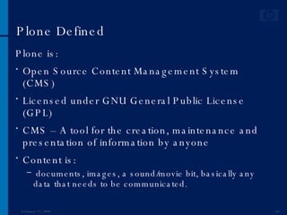 Plone Defined Plone is: Open Source Content Management System (CMS) Licensed under GNU General Public License (GPL) CMS – A tool for the creation, maintenance and presentation of information by anyone Content is: documents, images, a sound/movie bit, basically any data that needs to be communicated. June 1, 2009 