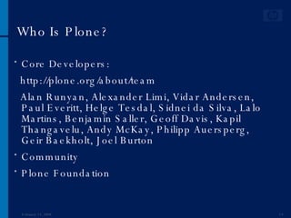 Who Is Plone? Core Developers: http://plone.org/about/team Alan Runyan, Alexander Limi, Vidar Andersen, Paul Everitt, Helge Tesdal, Sidnei da Silva, Lalo Martins, Benjamin Saller, Geoff Davis, Kapil Thangavelu, Andy McKay, Philipp Auersperg, Geir Baekholt, Joel Burton Community  Plone Foundation June 1, 2009 
