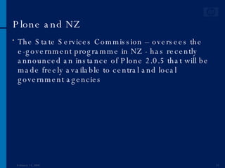Plone and NZ The State Services Commission – oversees the e-government programme in NZ - has recently announced an instance of Plone 2.0.5 that will be made freely available to central and local government agencies  June 1, 2009 