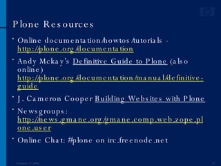 Plone Resources Online documentation/howtos/tutorials -  http://plone.org/documentation Andy Mckay’s  Definitive Guide to Plone  (also online)  http://plone.org/documentation/manual/definitive-guide J. Cameron Cooper  Building Websites with Plone Newsgroups:  http://news.gmane.org/gmane.comp.web.zope.plone.user Online Chat: #plone on irc.freenode.net June 1, 2009 