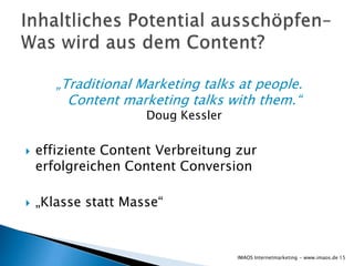 „Traditional Marketing talks at people.
         Content marketing talks with them.“
                     Doug Kessler

   effiziente Content Verbreitung zur
    erfolgreichen Content Conversion

   „Klasse statt Masse“


                                    IMAOS Internetmarketing - www.imaos.de 15
 
