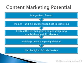 integrativer Ansatz


themen- und zielgruppenspezifisches Marketing


 Kosteneffizienz bei gleichzeitiger Steigerung
        von Reichweite & Sichtbarkeit


      vielfältige Umsetzungsmöglichkeiten


         Nachhaltigkeit & Skalierbarkeit



                                      IMAOS Internetmarketing - www.imaos.de 17
 