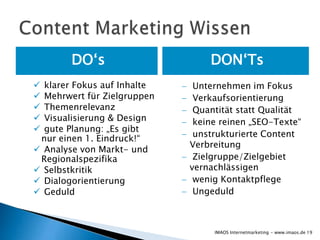 DO‘s                     DON‘Ts
 klarer Fokus auf Inhalte    Unternehmen im Fokus
 Mehrwert für Zielgruppen    Verkaufsorientierung
 Themenrelevanz              Quantität statt Qualität
 Visualisierung & Design     keine reinen „SEO-Texte“
 gute Planung: „Es gibt
                              unstrukturierte Content
 nur einen 1. Eindruck!“
                             Verbreitung
 Analyse von Markt- und
 Regionalspezifika            Zielgruppe/Zielgebiet
 Selbstkritik               vernachlässigen
 Dialogorientierung          wenig Kontaktpflege
 Geduld                      Ungeduld



                                  IMAOS Internetmarketing - www.imaos.de 19
 