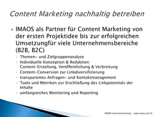    IMAOS als Partner für Content Marketing von
    der ersten Projektidee bis zur erfolgreichen
    Umsetzungfür viele Unternehmensbereiche
    (B2B, B2C)
    ◦ Themen- und Zielgruppenanalyse
    ◦ Individuelle Konzeption & Redaktion:
      Content-Erstellung, Veröffentlichung & Verbreitung
    ◦ Content-Conversion zur Linkdiversifizierung
    ◦ transparentes Anfragen- und Kontaktmanagement
    ◦ Tools und Metriken zur Erschließung des Linkpotentials der
      Inhalte
    ◦ umfangreiches Monitoring und Reporting




                                                 IMAOS Internetmarketing - www.imaos.de 20
 