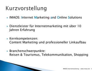    IMAOS: Internet Marketing and Online Solutions

   Dienstleister für Internetmarketing mit über 10
    Jahren Erfahrung

   Kernkompetenzen:
    Content Marketing und professioneller Linkaufbau

   Branchenschwerpunkte:
    Reisen & Tourismus, Telekommunikation, Shopping



                                       IMAOS Internetmarketing - www.imaos.de 3
 