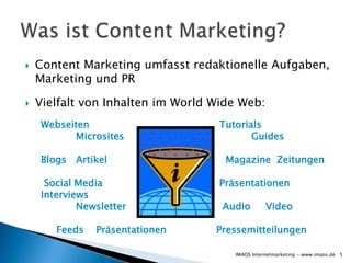    Content Marketing umfasst redaktionelle Aufgaben,
    Marketing und PR

   Vielfalt von Inhalten im World Wide Web:
    Webseiten                       Tutorials
          Microsites                       Guides

    Blogs Artikel                    Magazine Zeitungen

     Social Media                   Präsentationen
    Interviews
            Newsletter              Audio         Video

       Feeds   Präsentationen      Pressemitteilungen

                                       IMAOS Internetmarketing - www.imaos.de 5
 