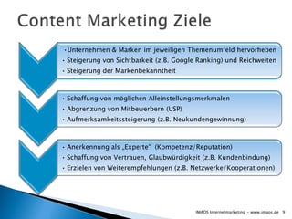 •Unternehmen & Marken im jeweiligen Themenumfeld hervorheben
• Steigerung von Sichtbarkeit (z.B. Google Ranking) und Reichweiten
• Steigerung der Markenbekanntheit



• Schaffung von möglichen Alleinstellungsmerkmalen
• Abgrenzung von Mitbewerbern (USP)
• Aufmerksamkeitssteigerung (z.B. Neukundengewinnung)



• Anerkennung als „Experte“ (Kompetenz/Reputation)
• Schaffung von Vertrauen, Glaubwürdigkeit (z.B. Kundenbindung)
• Erzielen von Weiterempfehlungen (z.B. Netzwerke/Kooperationen)




                                         IMAOS Internetmarketing - www.imaos.de 9
 