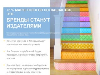 73 % МАРКЕТОЛОГОВ СОГЛАШАЮТСЯ,
ЧТО
БРЕНДЫ СТАНУТ
ИЗДАТЕЛЯМИ
В исследовании принимало участие более 2000 диджитал маркетинг
специалистов со всего мира
 Качество контента в 2014 году будет
повышатся как никогда раньше
 Все больше потребителей будут
приходить в онлайн чтобы потреблять
контент
 Бренды будут наращивать обороты и
интегрировать хорошую журналистику
и сторителлинг в свои стратегии
 