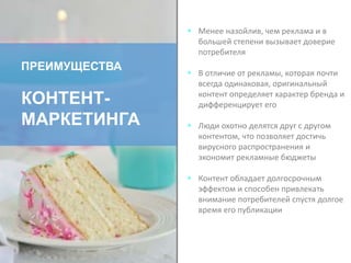  Менее назойлив, чем реклама и в
большей степени вызывает доверие
потребителя
 В отличие от рекламы, которая почти
всегда одинаковая, оригинальный
контент определяет характер бренда и
дифференцирует его
 Люди охотно делятся друг с другом
контентом, что позволяет достичь
вирусного распространения и
экономит рекламные бюджеты
 Контент обладает долгосрочным
эффектом и способен привлекать
внимание потребителей спустя долгое
время его публикации
ПРЕИМУЩЕСТВА
КОНТЕНТ-
МАРКЕТИНГА
 