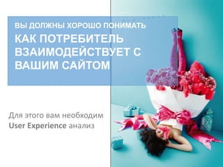 ВЫ ДОЛЖНЫ ХОРОШО ПОНИМАТЬ
КАК ПОТРЕБИТЕЛЬ
ВЗАИМОДЕЙСТВУЕТ С
ВАШИМ САЙТОМ
Для этого вам необходим
User Experience анализ
 