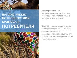 БАЛАНС МЕЖДУ
ПОТРЕБНОСТЯМИ
БИЗНЕСА И
ПОТРЕБИТЕЛЯ
User Experience - это
проектирование всех аспектов
взаимодействия потребителя с
продуктом или услугой
Цель UX - создать такие условия,
в которых потребитель или юзер
счастлив в процессе
взаимодействия с продуктом или
услугой, а это напрямую влияет на
успех компании
 