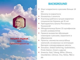 ТАТЬЯНА РЫЖАЯ
CEO
digitalstrategy.com.ua
BACKGROUND
 Опыт в маркетинге и рекламе больше 10
лет
Магистр по маркетингу
 Основатель 3 агентств
 Участница рейтинга лучших маркетинг
специалистов Украины до 35 лет
 Преподаватель Школы Рекламных
Технологий
 Обладательница более 10 сертификатов
онлайн университетов
 Провела множество обучающих
семинаров о рекламе, маркетинге и
образовании
 Проекты: множество масштабных
кампаний, основанных на интеграции
брендов в международные ивенты
 Sensation, Global Gathering, Godskitchen,
Pirate Station, Cream и другие
 Клиенты: Bud, Tuborg, Miller, Olmeca,
Clean&clear, Libresse, Visa, Nokia, P&G и
др.
 