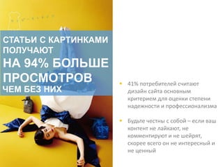  41% потребителей считают
дизайн сайта основным
критерием для оценки степени
надежности и профессионализма
 Будьте честны с собой – если ваш
контент не лайкают, не
комментируют и не шейрят,
скорее всего он не интересный и
не ценный
СТАТЬИ С КАРТИНКАМИ
ПОЛУЧАЮТ
НА 94% БОЛЬШЕ
ПРОСМОТРОВ
ЧЕМ БЕЗ НИХ
 