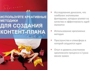 ИСПОЛЬЗУЙТЕ КРЕАТИВНЫЕ
МЕТОДИКИ
ДЛЯ СОЗДАНИЯ
КОНТЕНТ-ПЛАНА
 Исследования доказали, что
наиболее значимыми
факторами, которые влияют на
качество и эффективность идей
являются
 Использование креативных
методик
 Пространство и атмосфера в
которой создаются идеи
 Опыт и уровень участников
креативного процесса в 2 раза
менее важен
 