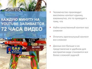 КАЖДУЮ МИНУТУ НА
YOUTUBE ЗАЛИВАЕТСЯ
72 ЧАСА ВИДЕО
 Человечество производит
миллионы контент-единиц
ежеминутно, это то приводит к
тому, что
 Найти качественный контент все
сложнее
 Отличить оригинальный контент
все сложнее
 Данных все больше и их
представление в удобном для
восприятия виде становится все
более сложной задачей
 