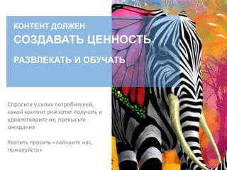 КОНТЕНТ ДОЛЖЕН
СОЗДАВАТЬ ЦЕННОСТЬ
РАЗВЛЕКАТЬ И ОБУЧАТЬ
Спросите у своих потребителей,
какой контент они хотят получать и
удовлетворите их, превысьте
ожидания
Хватить просить «лайкните нас,
пожалуйста»
 