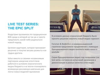 Индустрия грузовиков это традиционная
B2B среда в которой не так уж и просто
предложить какой-либо радикально
новый подход
Целевая аудитория, которая принимает
решение о покупке весьма размыта и ее
трудно достичь
Volvo вместе со своими независимым
партнером шведским агентством
работали в условиях ограниченного
медиа бюджета и не могли планировать
всемирную рекламную кампанию для
лонча новых моделей грузовиков
LIVE TEST SERIES:
THE EPIC SPLIT
В условиях данных ограничений бюджета было
принято решение охватить новый медиа горизонт.
Forsman & Bodenfors в коммуникационной
стратегии предложили продвижение с помощью
брендированного видео контента через канал в
youtube
Серия брендированных видео под названием Live
test series состояла из испытаний грузовиков и
демонстрации в разных качеств в этих видео
 
