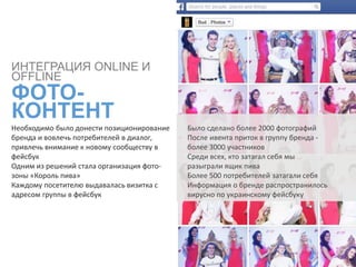Необходимо было донести позиционирование
бренда и вовлечь потребителей в диалог,
привлечь внимание к новому сообществу в
фейсбук
Одним из решений стала организация фото-
зоны «Король пива»
Каждому посетителю выдавалась визитка с
адресом группы в фейсбук
ИНТЕГРАЦИЯ ONLINE И
OFFLINE
ФОТО-
КОНТЕНТ
Было сделано более 2000 фотографий
После ивента приток в группу бренда -
более 3000 участников
Среди всех, кто затагал себя мы
разыграли ящик пива
Более 500 потребителей затагали себя
Информация о бренде распространилось
вирусно по украинскому фейсбуку
 