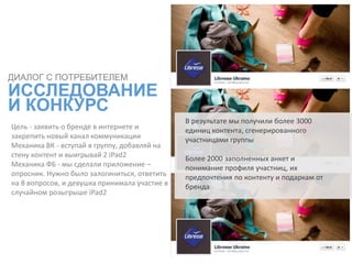 Цель - заявить о бренде в интернете и
закрепить новый канал коммуникации
Механика ВК - вступай в группу, добавляй на
стену контент и выигрывай 2 iPad2
Механика ФБ - мы сделали приложение –
опросник. Нужно было залогиниться, ответить
на 8 вопросов, и девушка принимала участие в
случайном розыгрыше iPad2
ДИАЛОГ С ПОТРЕБИТЕЛЕМ
ИССЛЕДОВАНИЕ
И КОНКУРС
В результате мы получили более 3000
единиц контента, сгенерированного
участницами группы
Более 2000 заполненных анкет и
понимание профиля участниц, их
предпочтения по контенту и подаркам от
бренда
 