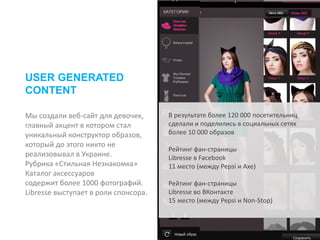 Мы создали веб-сайт для девочек,
главный акцент в котором стал
уникальный конструктор образов,
который до этого никто не
реализовывал в Украине.
Рубрика «Стильная Незнакомка»
Каталог аксессуаров
содержит более 1000 фотографий.
Libresse выступает в роли спонсора.
USER GENERATED
CONTENT
В результате более 120 000 посетительниц
сделали и поделились в социальных сетях
более 10 000 образов
Рейтинг фан-страницы
Libresse в Facebook
11 место (между Pepsi и Axe)
Рейтинг фан-страницы
Libresse во ВКонтакте
15 место (между Pepsi и Non-Stop)
 