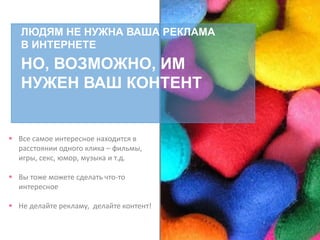 ЛЮДЯМ НЕ НУЖНА ВАША РЕКЛАМА
В ИНТЕРНЕТЕ
НО, ВОЗМОЖНО, ИМ
НУЖЕН ВАШ КОНТЕНТ
 Все самое интересное находится в
расстоянии одного клика – фильмы,
игры, секс, юмор, музыка и т.д.
 Вы тоже можете сделать что-то
интересное
 Не делайте рекламу, делайте контент!
 