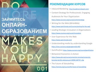 ЗАЙМИТЕСЬ
ОНЛАЙН-
ОБРАЗОВАНИЕМ
РЕКОМЕНДАЦИИ КУРСОВ
• Inbound Marketing http://academy.hubspot.com/
• Content Strategy for Professionals: Engaging
Audiences for Your Organization
https://www.coursera.org/course/contentstrategy
• Writing for the Web (WriteWeb)
https://www.open2study.com/courses/writing-for-the-web
• Leading Strategic Innovation in Organizations
https://www.coursera.org/course/innovation
• User Experience for the Web
https://www.open2study.com/
• Understanding media by understanding Google
https://class.coursera.org/googlemedia-002
• Gamification https://www.coursera.org/course/gamification
• Behavioral Economics in Action
• https://www.edx.org/course/university-torontox/university-
torontox-be101x-behavioural-1009#.U6KTiPl_vGg
• The Future of Storytelling
https://iversity.org/courses/the-future-of-storytelling
 