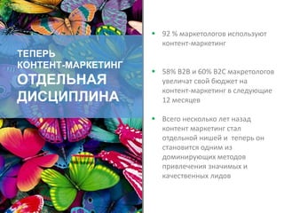 ТЕПЕРЬ
КОНТЕНТ-МАРКЕТИНГ
ОТДЕЛЬНАЯ
ДИСЦИПЛИНА
 92 % маркетологов используют
контент-маркетинг
 58% B2B и 60% B2C макретологов
увеличат свой бюджет на
контент-маркетинг в следующие
12 месяцев
 Всего несколько лет назад
контент маркетинг стал
отдельной нишей и теперь он
становится одним из
доминирующих методов
привлечения значимых и
качественных лидов
 