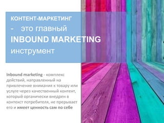 КОНТЕНТ-МАРКЕТИНГ
- это главный
INBOUND MARKETING
инструмент
Inbound marketing - комплекс
действий, направленный на
привлечение внимания к товару или
услуге через качественный контент,
который органически внедрен в
контекст потребителя, не прерывает
его и имеет ценность сам по себе
 
