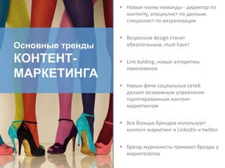 Основные тренды
КОНТЕНТ-
МАРКЕТИНГА
 Новые члены команды - директор по
контенту, специалист по данным,
специалист по визуализации
 Responsive design станет
обязательным, must have!
 Link bulding, новые алгоритмы
поисковиков
 Новые фичи социальных сетей
делают возможным управление
таргетированным контент-
маркетингом
 Все больше брендов используют
контент-маркетинг в LinkedIn и twitter
 Бренд-журналисты примают бразды у
маркетологов
 