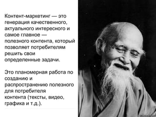 Контент-маркетинг — это
генерация качественного,
актуального интересного и
самое главное —
полезного контента, который
позволяет потребителям
решить свои
определенные задачи.
Это планомерная работа по
созданию и
распространению полезного
для потребителя
контента (тексты, видео,
графика и т.д.).
 