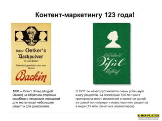 1891 – Огюст Эткер (August
Oetker) на обратной сторонне
коробков с пекарским порошком
для теста писал небольшие
рецепты для домохозяек.
В 1911 он начал публиковать очень успешную
книгу рецептов. За последние 100 лет книга
притерпела много изменений и является одной
из самый популярных и известных книг рецептов
в мире (19 млн. печатных экземпляров).
Контент-маркетингу 123 года!
 