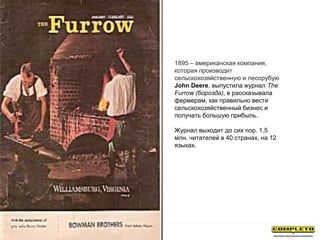 1895 – американская компания,
которая производит
сельскохозяйственную и лесорубую
John Deere, выпустила журнал The
Furrow (борозда), в рассказывала
фермерам, как правильно вести
сельскохозяйственный бизнес и
получать большую прибыль.
Журнал выходит до сих пор. 1,5
млн. читателей в 40 странах, на 12
языках.
 