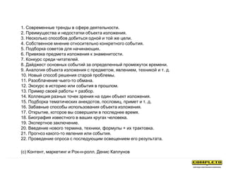 1. Современные тренды в сфере деятельности.
2. Преимущества и недостатки объекта изложения.
3. Несколько способов добиться одной и той же цели.
4. Собственное мнение относительно конкретного события.
5. Подборка советов для начинающих.
6. Привязка предмета изложения к знаменитости.
7. Конкурс среди читателей.
8. Дайджест основных событий за определенный промежуток времени.
9. Аналогия объекта изложения с предметом, явлением, техникой и т. д.
10. Новый способ решения старой проблемы.
11. Разоблачение чьего-то обмана.
12. Экскурс в историю или события в прошлом.
13. Пример своей работы + разбор.
14. Коллекция разных точек зрения на один объект изложения.
15. Подборка тематических анекдотов, пословиц, примет и т. д.
16. Забавные способы использования объекта изложения.
17. Открытие, которое вы совершили в последнее время.
18. Биография известного в ваших кругах человека.
19. Экспертное заключение.
20. Введение нового термина, техники, формулы + их трактовка.
21. Прогноз какого-то явления или события.
22. Проведение опроса с последующим освещением его результата.
(с) Контент, маркетинг и Рок-н-ролл. Денис Каплунов
 