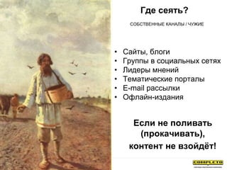 Где сеять?
• Сайты, блоги
• Группы в социальных сетях
• Лидеры мнений
• Тематические порталы
• E-mail рассылки
• Офлайн-издания
СОБСТВЕННЫЕ КАНАЛЫ / ЧУЖИЕ
Если не поливать
(прокачивать),
контент не взойдёт!
 