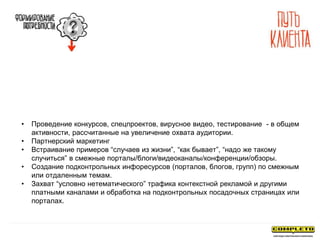 • Проведение конкурсов, спецпроектов, вирусное видео, тестирование - в общем
активности, рассчитанные на увеличение охвата аудитории.
• Партнерский маркетинг
• Встраивание примеров “случаев из жизни”, “как бывает”, “надо же такому
случиться” в смежные порталы/блоги/видеоканалы/конференции/обзоры.
• Создание подконтрольных инфоресурсов (порталов, блогов, групп) по смежным
или отдаленным темам.
• Захват “условно нетематического” трафика контекстной рекламой и другими
платными каналами и обработка на подконтрольных посадочных страницах или
порталах.
 
