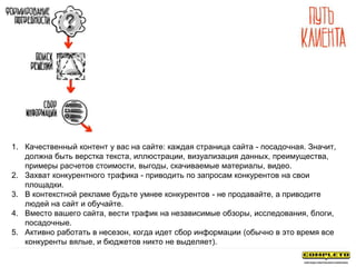 1. Качественный контент у вас на сайте: каждая страница сайта - посадочная. Значит,
должна быть верстка текста, иллюстрации, визуализация данных, преимущества,
примеры расчетов стоимости, выгоды, скачиваемые материалы, видео.
2. Захват конкурентного трафика - приводить по запросам конкурентов на свои
площадки.
3. В контекстной рекламе будьте умнее конкурентов - не продавайте, а приводите
людей на сайт и обучайте.
4. Вместо вашего сайта, вести трафик на независимые обзоры, исследования, блоги,
посадочные.
5. Активно работать в несезон, когда идет сбор информации (обычно в это время все
конкуренты вялые, и бюджетов никто не выделяет).
 