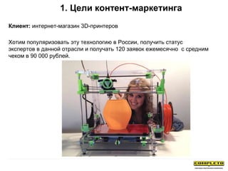 1. Цели контент-маркетинга
Клиент: интернет-магазин 3D-принтеров
Хотим популяризовать эту технологию в России, получить статус
экспертов в данной отрасли и получать 120 заявок ежемесячно с средним
чеком в 90 000 рублей.
 