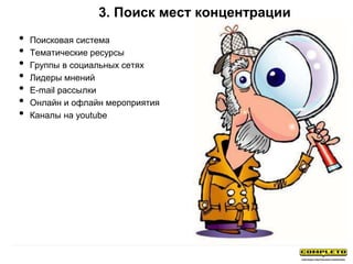 3. Поиск мест концентрации
• Поисковая система
• Тематические ресурсы
• Группы в социальных сетях
• Лидеры мнений
• E-mail рассылки
• Онлайн и офлайн мероприятия
• Каналы на youtube
 