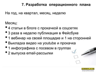 7. Разработка операционного плана
На год, на квартал, месяц, неделю
Месяц:
•4 статьи в блоге с прокачкой в соцсетях
•3 раза в неделю публикация в Фейсбуке
•1 вебинар на своей площадке и 1 на сторонней
•Выкладка видео на youtube и прокачка
•1 инфографика с посевом в группах
•2 выпуска email-рассылки
 