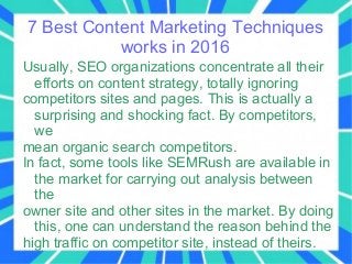7 Best Content Marketing Techniques
works in 2016
Usually, SEO organizations concentrate all their
efforts on content strategy, totally ignoring
competitors sites and pages. This is actually a
surprising and shocking fact. By competitors,
we
mean organic search competitors.
In fact, some tools like SEMRush are available in
the market for carrying out analysis between
the
owner site and other sites in the market. By doing
this, one can understand the reason behind the
high traffic on competitor site, instead of theirs.
 