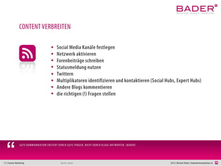 11 | Content Marketing 2014 | Michael Bader | baderkommunikation.ch
Festlegen der Erscheinungstermine und -frequenz
Themenrecherche optimieren (IFTTT, buzzsumo,…)
Co-Autoren suchen
Jahres-Ereignisse und Besonderheiten in der Welt des Kunden berücksichtigen
Erscheinungstermine unbedingt einhalten.
1 bis 3 Artikel/Woche (je nach Grösse des Unternehmens).
Auf «Vorrat» schreiben
Publikationszeiten: Vormittags vor 9, kurz vor Mittag oder gegen 18:00 h
Mit Reaktionen und Interaktionen rechnen
Antwort-Strategie zurechtlegen
An das Monitoring denken (z.B. google-alerts)
CONTENT-MARKETINGPLAN
Quelle: Bader mit Anregungen von Jochen Mai
 