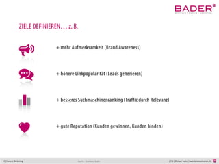 4 | Content Marketing 2014 | Michael Bader | baderkommunikation.ch
ZIELE DEFINIEREN… z. B.
+ mehr Aufmerksamkeit (Brand Awareness)
+ höhere Linkpopularität (Leads generieren)
+ besseres Suchmaschinenranking (Traffic durch Relevanz)
+ gute Reputation (Kunden gewinnen, Kunden binden)
Quelle / Grafiken: Bader
 