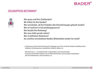 5 | Content Marketing 2014 | Michael Bader | baderkommunikation.ch
ZIELGRUPPE(N) BESTIMMEN*
Wer genau sind Ihre (End)kunden?
Wo treffen Sie Ihre Kunden?
Wer entscheidet, ob Ihre Produkte oder Dienstleistungen gekauft werden?
Wer ist involviert in die Entscheidungsprozesse?
Wer bezahlt Ihre Rechnung? Wer muss dafür gerade stehen?
Wer ist definitiver Nutznieser?
Wie sind die verschiedenen Blickwinkel des Kunden?
*	in Ergänzung zur klassischen Bestimmung der Zielgruppen nach Alter, Geschlecht, Herkunft, Ausbildung, Beruf,
	 Einkommen, Beziehungsstatus, Gewohnheiten, Musikstil, Hobbies, etc.
	
	 Hilfe bieten hier u. a. Social Media Profile, Google Analytics, Google Suggest, Facebook-Insights,
	 In grösseren Unternehmen bekommt man wertvolle Informationen vom hauseigenen Kundendienst
	 oder den Kundenberatern, dem Aussendienst, etc.
Quelle: Bader
 