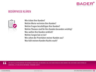 6 | Content Marketing 2014 | Michael Bader | baderkommunikation.ch
BEDÜRFNISSE KLÄREN
Wie ticken Ihre Kunden?
Welche Werte vertreten Ihre Kunden?
Welche Fragen beschäftigen Ihre Kunden?
Was wollen Ihre Kunden erleben?
Welche Themen sind für Ihre Kunden besonders wichtig?
Was wollen Ihre Kunden wirklich?
Welche Sorgen haben Ihre Kunden?
Wie sehen die Prioritäten meiner Kunden aus?
Was hält meinen Kunden Nachts wach?
Quelle: Bader/Levitt
EIN HERSTELLER VON BOHRERN FÜR BOHRMASCHINEN MAG DER MEINUNG SEIN, DER KUNDE BRAUCHE EINEN BOHRER. WAS DER KUNDE JEDOCH WIRKLICH
HABEN WILL, IST EIN LOCH IN DER WAND. (THEODORE LEVITT)
“
 