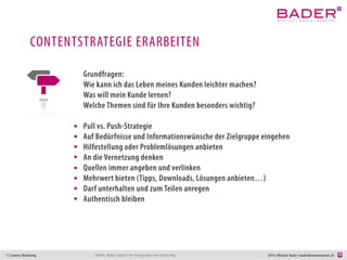 7 | Content Marketing 2014 | Michael Bader | baderkommunikation.chQuelle: Bader, ergänzt mit Anregungen von Jochen May
CONTENTSTRATEGIE ERARBEITEN
Grundfragen:
Wie kann ich das Leben meines Kunden leichter machen?
Was will mein Kunde lernen? Welche Themen wichtig?
Welche Erlebnisse kann ich schaffen?
Kunden bei Ihren Bedürfnissen abholen
Pull vs. Push
Auf Informationswünsche der Zielgruppe eingehen
Hilfestellungen oder Problemlösungen anbieten
An die Vernetzung denken
Quellen immer angeben und verlinken
Mehrwert bieten (Tipps, Downloads, Lösungen anbieten…)
Darf unterhalten und zum Teilen anregen
Authentisch bleiben
Erlebnisse schaffen
sich inspirieren lassen (Google suggest)
 
